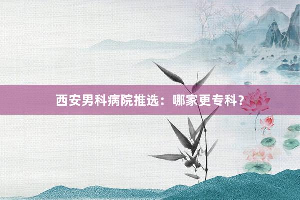 西安男科病院推选：哪家更专科？