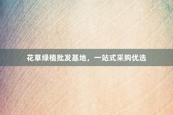 花草绿植批发基地，一站式采购优选
